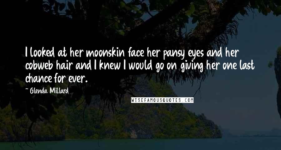 Glenda Millard Quotes: I looked at her moonskin face her pansy eyes and her cobweb hair and I knew I would go on giving her one last chance for ever.