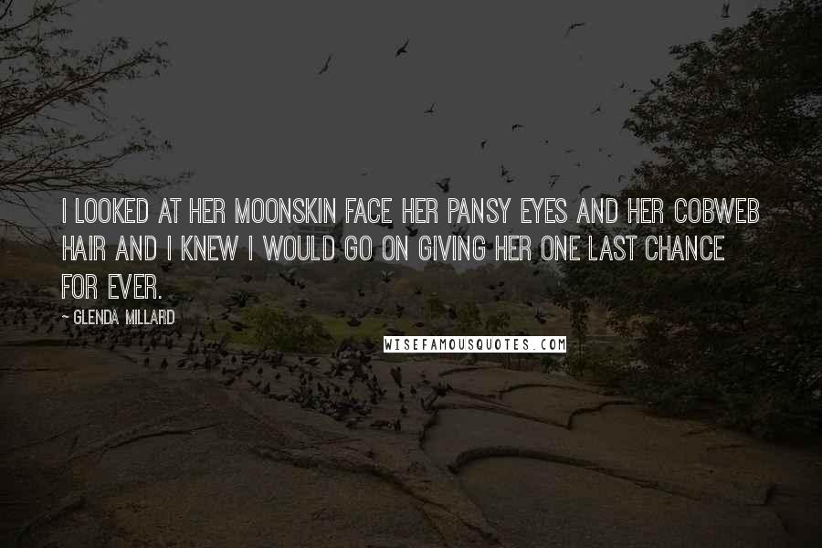 Glenda Millard Quotes: I looked at her moonskin face her pansy eyes and her cobweb hair and I knew I would go on giving her one last chance for ever.