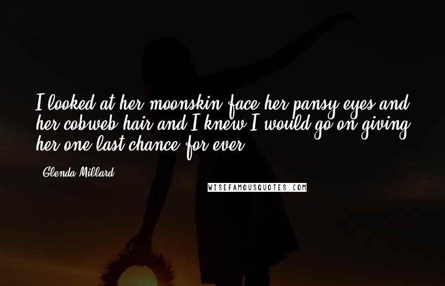 Glenda Millard Quotes: I looked at her moonskin face her pansy eyes and her cobweb hair and I knew I would go on giving her one last chance for ever.
