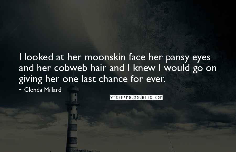 Glenda Millard Quotes: I looked at her moonskin face her pansy eyes and her cobweb hair and I knew I would go on giving her one last chance for ever.