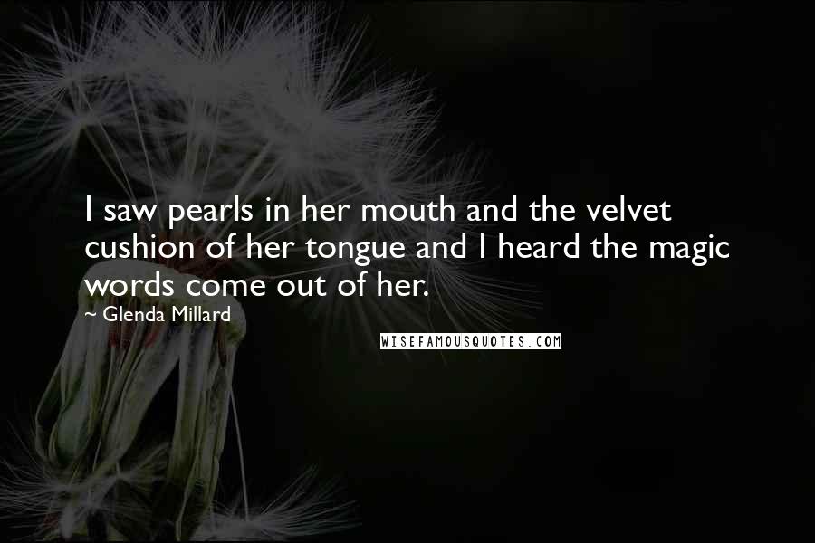 Glenda Millard Quotes: I saw pearls in her mouth and the velvet cushion of her tongue and I heard the magic words come out of her.