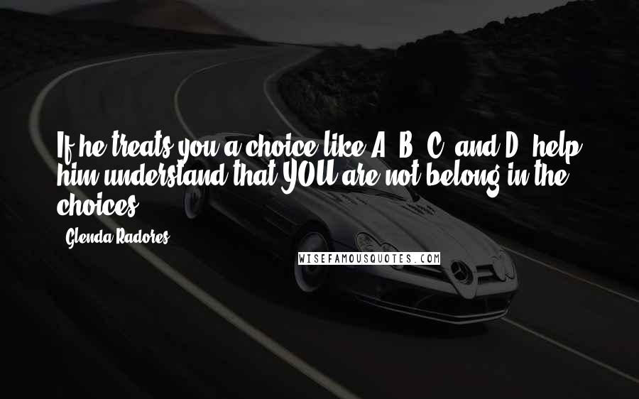 Glenda Radores Quotes: If he treats you a choice like A, B, C, and D, help him understand that YOU are not belong in the choices.