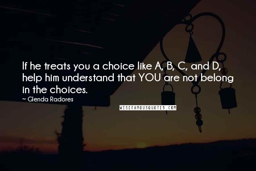 Glenda Radores Quotes: If he treats you a choice like A, B, C, and D, help him understand that YOU are not belong in the choices.