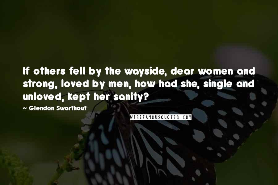 Glendon Swarthout Quotes: If others fell by the wayside, dear women and strong, loved by men, how had she, single and unloved, kept her sanity?