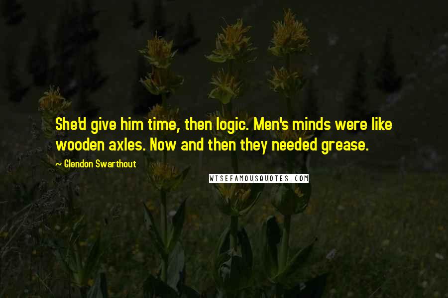 Glendon Swarthout Quotes: She'd give him time, then logic. Men's minds were like wooden axles. Now and then they needed grease.