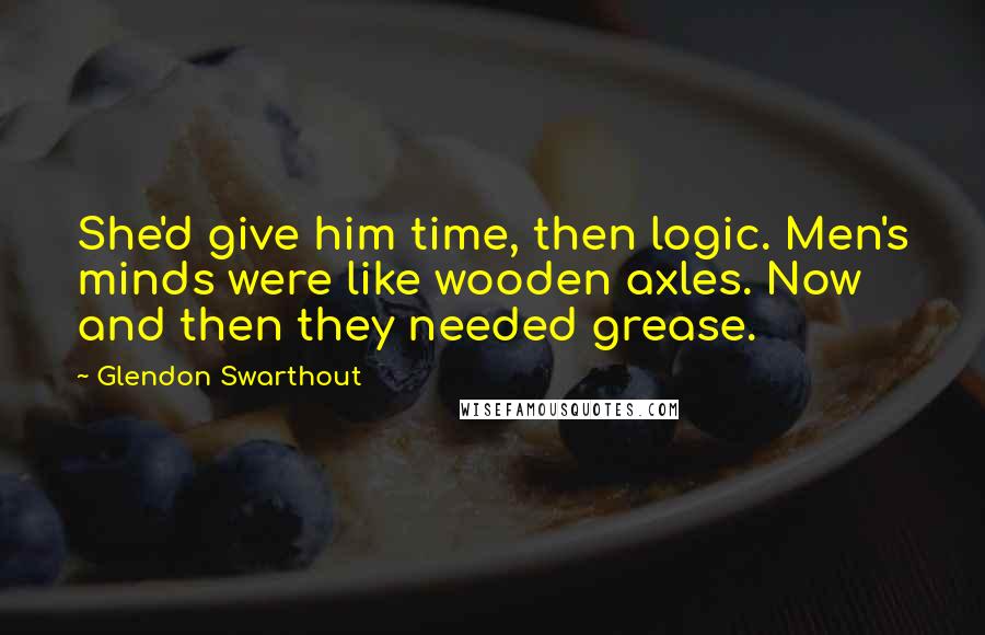 Glendon Swarthout Quotes: She'd give him time, then logic. Men's minds were like wooden axles. Now and then they needed grease.