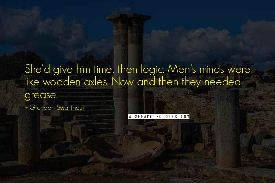 Glendon Swarthout Quotes: She'd give him time, then logic. Men's minds were like wooden axles. Now and then they needed grease.