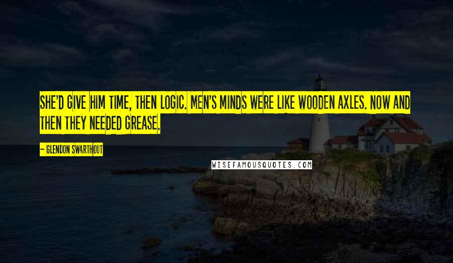 Glendon Swarthout Quotes: She'd give him time, then logic. Men's minds were like wooden axles. Now and then they needed grease.