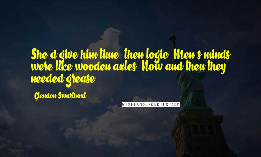 Glendon Swarthout Quotes: She'd give him time, then logic. Men's minds were like wooden axles. Now and then they needed grease.