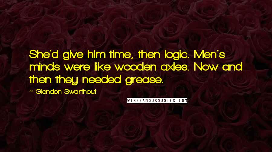 Glendon Swarthout Quotes: She'd give him time, then logic. Men's minds were like wooden axles. Now and then they needed grease.