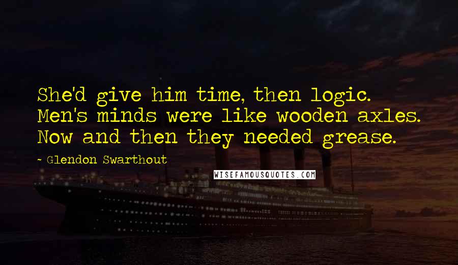 Glendon Swarthout Quotes: She'd give him time, then logic. Men's minds were like wooden axles. Now and then they needed grease.