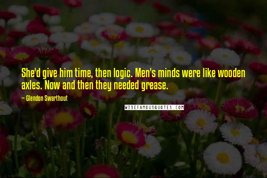 Glendon Swarthout Quotes: She'd give him time, then logic. Men's minds were like wooden axles. Now and then they needed grease.