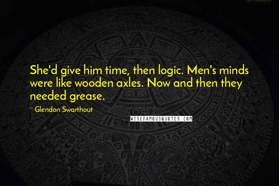 Glendon Swarthout Quotes: She'd give him time, then logic. Men's minds were like wooden axles. Now and then they needed grease.