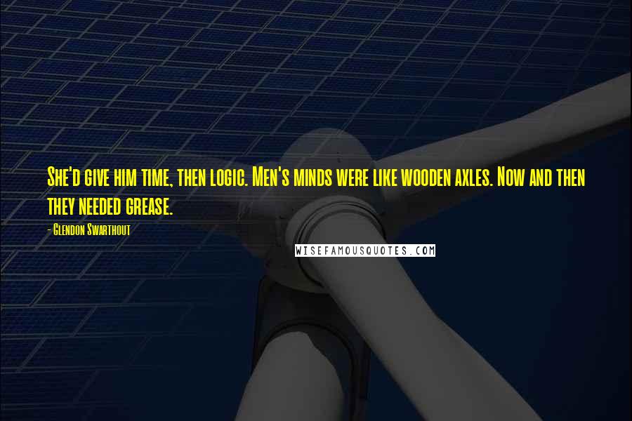 Glendon Swarthout Quotes: She'd give him time, then logic. Men's minds were like wooden axles. Now and then they needed grease.