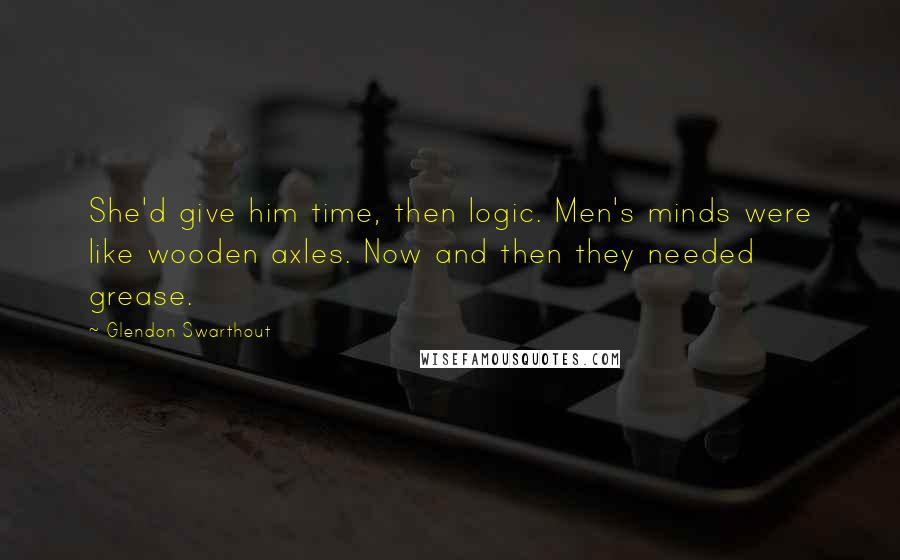 Glendon Swarthout Quotes: She'd give him time, then logic. Men's minds were like wooden axles. Now and then they needed grease.