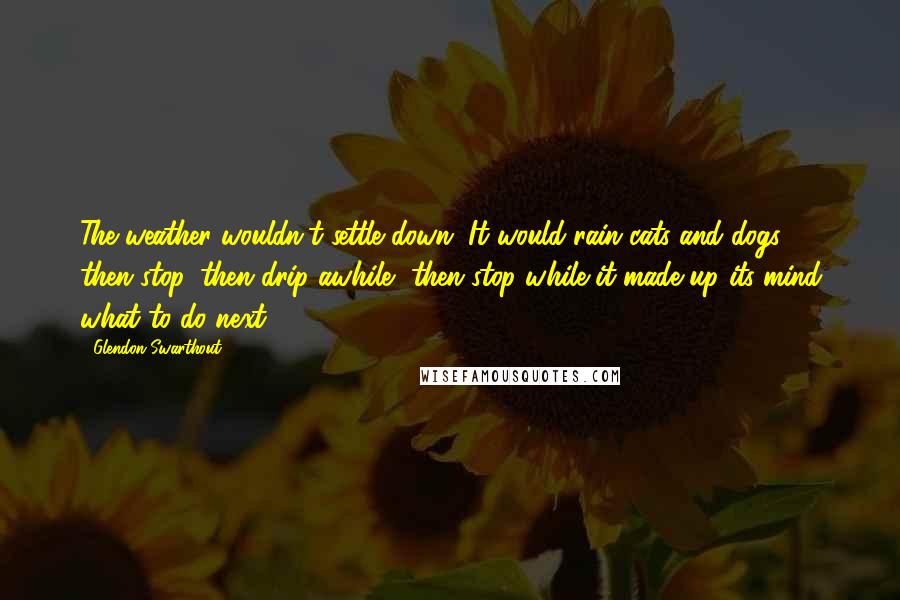 Glendon Swarthout Quotes: The weather wouldn't settle down. It would rain cats and dogs, then stop, then drip awhile, then stop while it made up its mind what to do next.