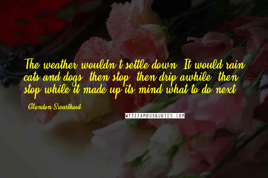 Glendon Swarthout Quotes: The weather wouldn't settle down. It would rain cats and dogs, then stop, then drip awhile, then stop while it made up its mind what to do next.