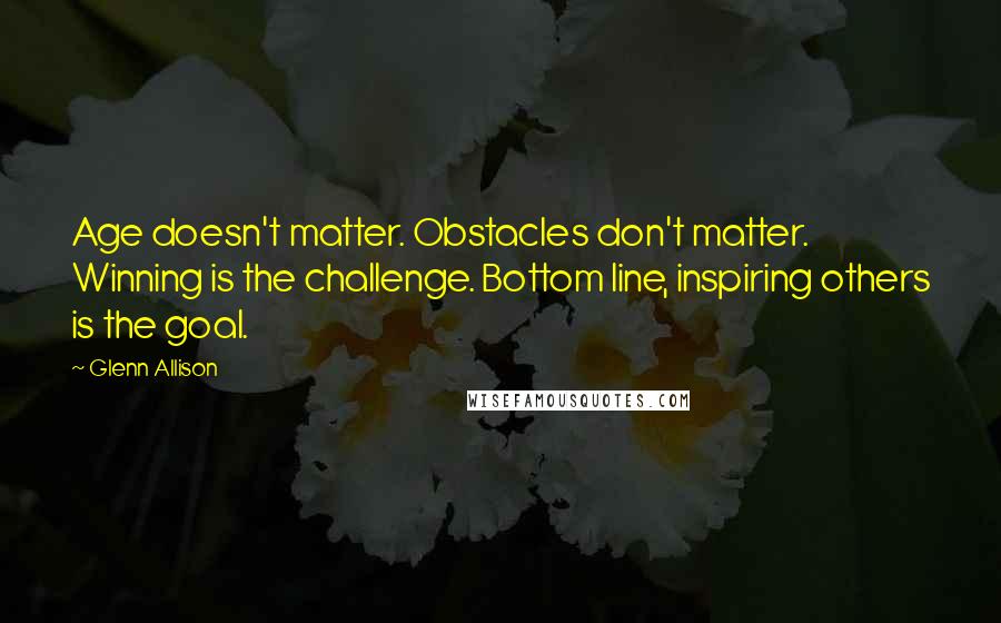 Glenn Allison Quotes: Age doesn't matter. Obstacles don't matter. Winning is the challenge. Bottom line, inspiring others is the goal.