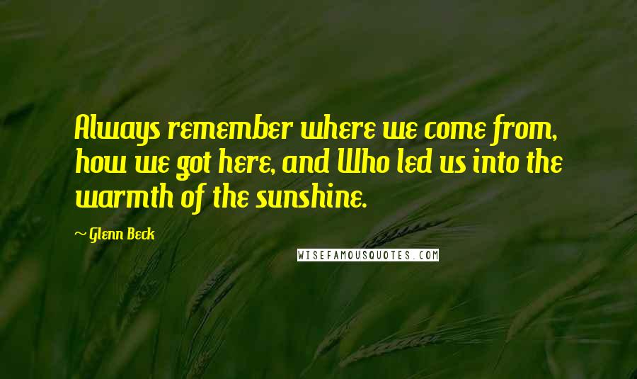 Glenn Beck Quotes: Always remember where we come from, how we got here, and Who led us into the warmth of the sunshine.