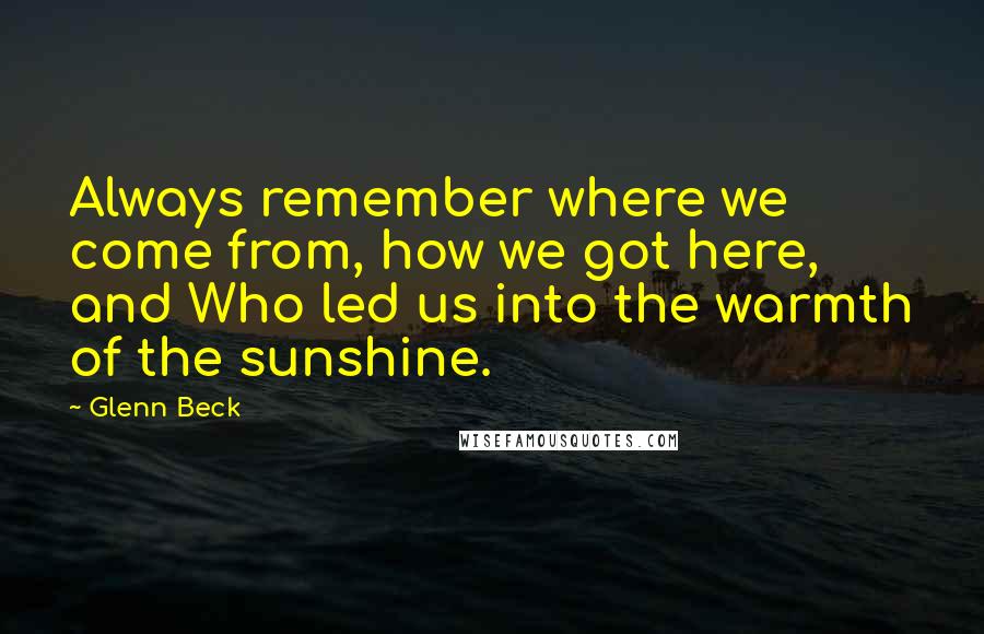 Glenn Beck Quotes: Always remember where we come from, how we got here, and Who led us into the warmth of the sunshine.