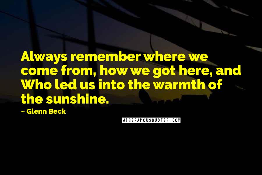 Glenn Beck Quotes: Always remember where we come from, how we got here, and Who led us into the warmth of the sunshine.