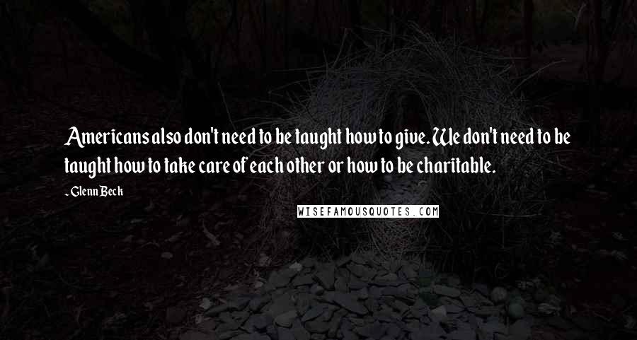 Glenn Beck Quotes: Americans also don't need to be taught how to give. We don't need to be taught how to take care of each other or how to be charitable.