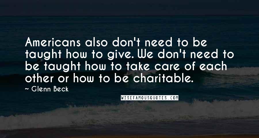 Glenn Beck Quotes: Americans also don't need to be taught how to give. We don't need to be taught how to take care of each other or how to be charitable.