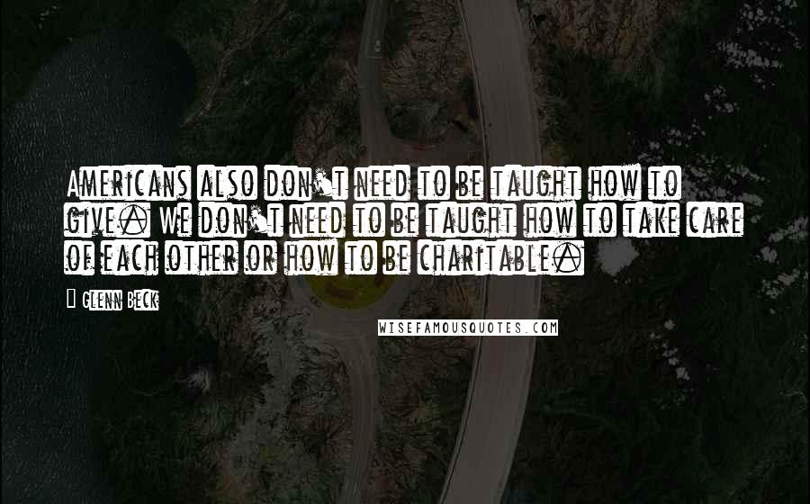 Glenn Beck Quotes: Americans also don't need to be taught how to give. We don't need to be taught how to take care of each other or how to be charitable.