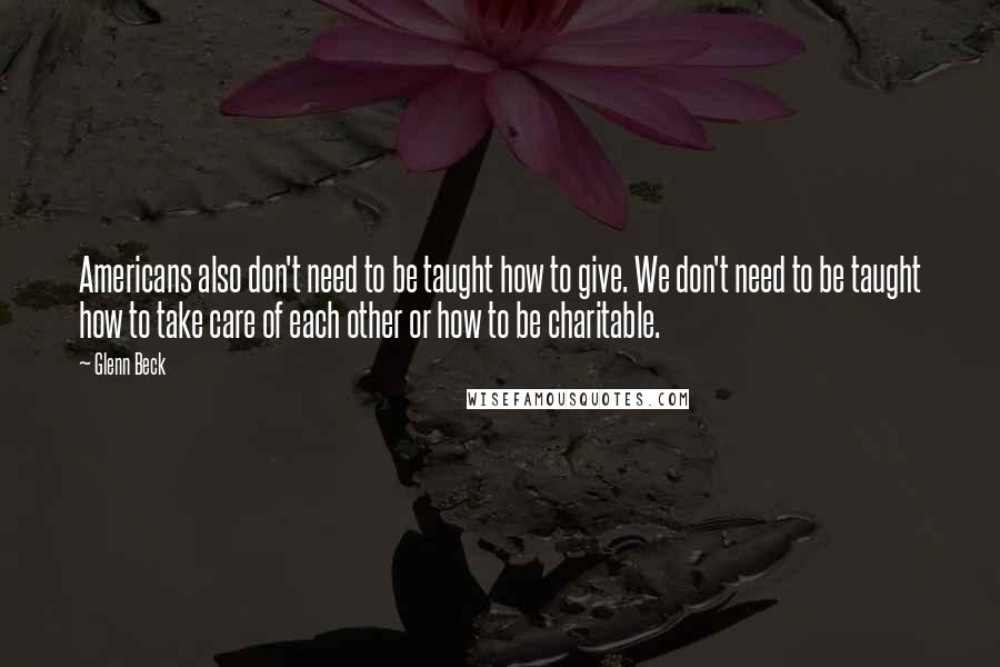 Glenn Beck Quotes: Americans also don't need to be taught how to give. We don't need to be taught how to take care of each other or how to be charitable.