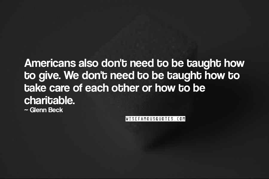 Glenn Beck Quotes: Americans also don't need to be taught how to give. We don't need to be taught how to take care of each other or how to be charitable.