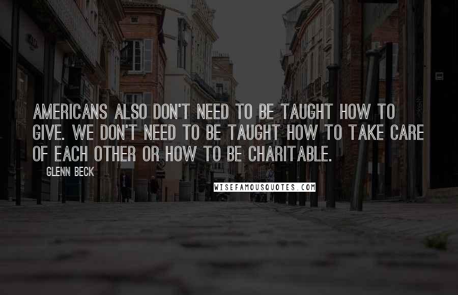 Glenn Beck Quotes: Americans also don't need to be taught how to give. We don't need to be taught how to take care of each other or how to be charitable.