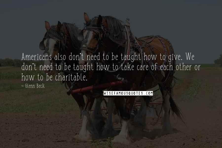 Glenn Beck Quotes: Americans also don't need to be taught how to give. We don't need to be taught how to take care of each other or how to be charitable.