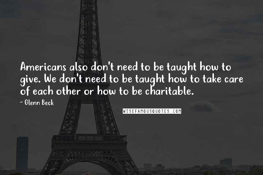 Glenn Beck Quotes: Americans also don't need to be taught how to give. We don't need to be taught how to take care of each other or how to be charitable.