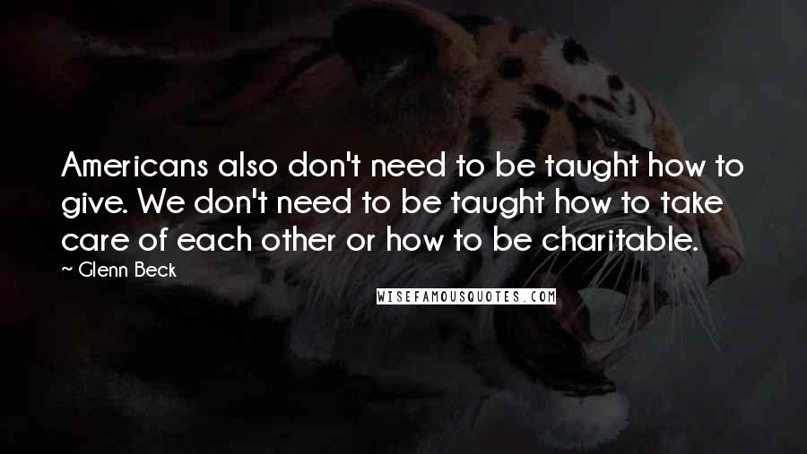 Glenn Beck Quotes: Americans also don't need to be taught how to give. We don't need to be taught how to take care of each other or how to be charitable.