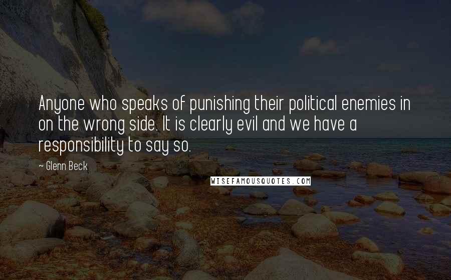 Glenn Beck Quotes: Anyone who speaks of punishing their political enemies in on the wrong side. It is clearly evil and we have a responsibility to say so.