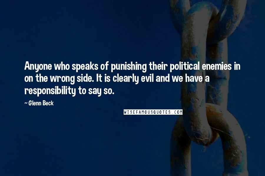 Glenn Beck Quotes: Anyone who speaks of punishing their political enemies in on the wrong side. It is clearly evil and we have a responsibility to say so.