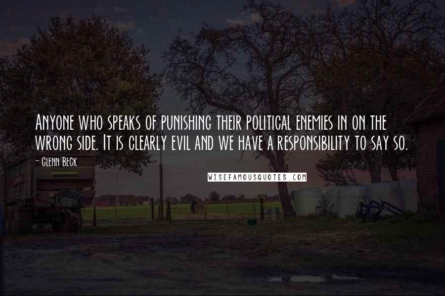 Glenn Beck Quotes: Anyone who speaks of punishing their political enemies in on the wrong side. It is clearly evil and we have a responsibility to say so.