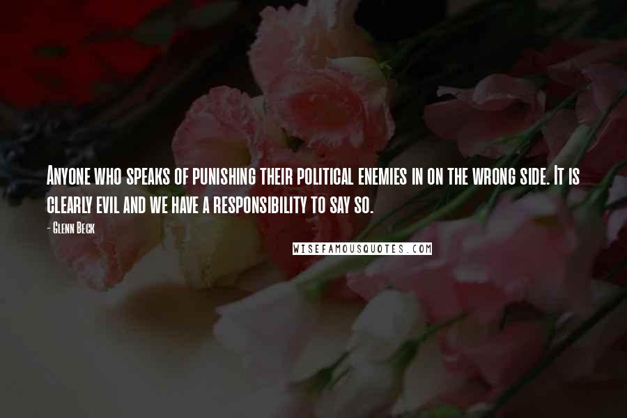 Glenn Beck Quotes: Anyone who speaks of punishing their political enemies in on the wrong side. It is clearly evil and we have a responsibility to say so.