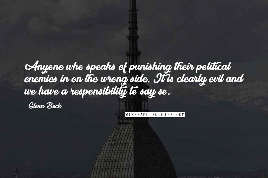 Glenn Beck Quotes: Anyone who speaks of punishing their political enemies in on the wrong side. It is clearly evil and we have a responsibility to say so.