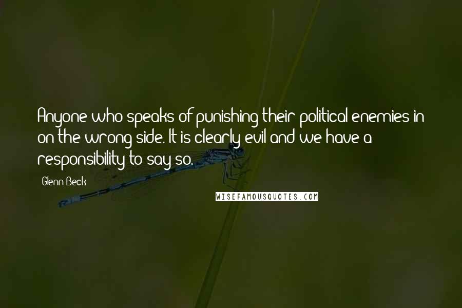 Glenn Beck Quotes: Anyone who speaks of punishing their political enemies in on the wrong side. It is clearly evil and we have a responsibility to say so.
