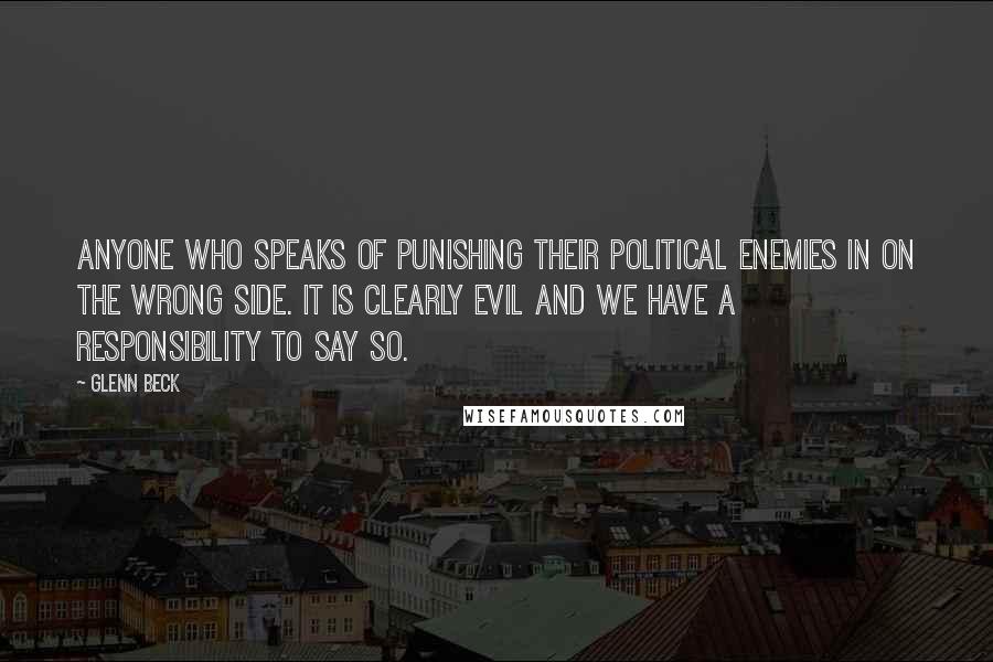 Glenn Beck Quotes: Anyone who speaks of punishing their political enemies in on the wrong side. It is clearly evil and we have a responsibility to say so.