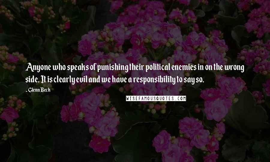 Glenn Beck Quotes: Anyone who speaks of punishing their political enemies in on the wrong side. It is clearly evil and we have a responsibility to say so.