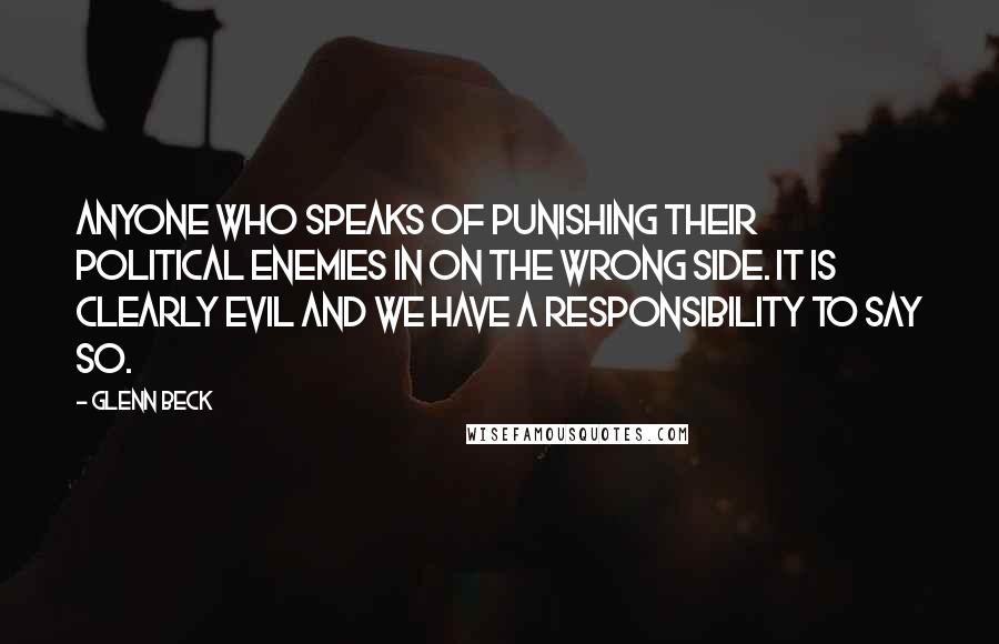 Glenn Beck Quotes: Anyone who speaks of punishing their political enemies in on the wrong side. It is clearly evil and we have a responsibility to say so.