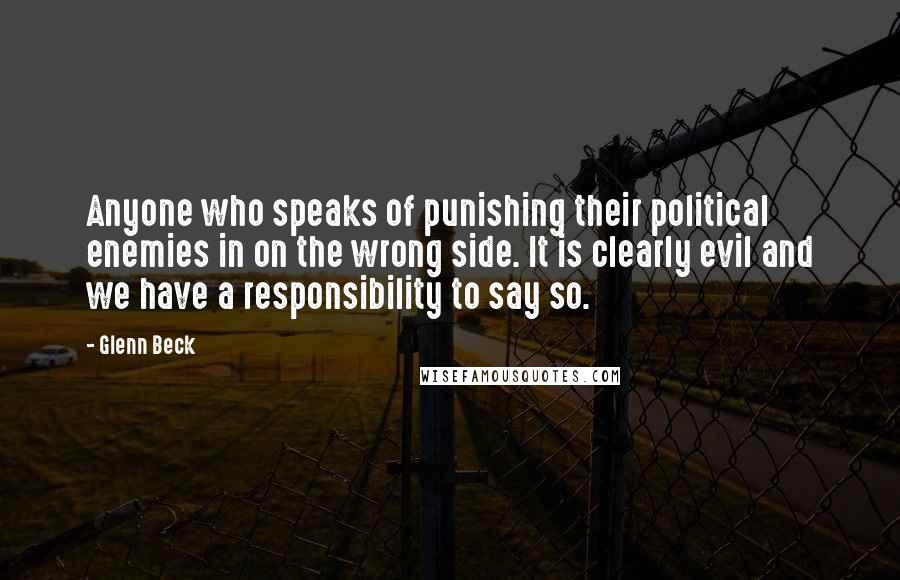 Glenn Beck Quotes: Anyone who speaks of punishing their political enemies in on the wrong side. It is clearly evil and we have a responsibility to say so.