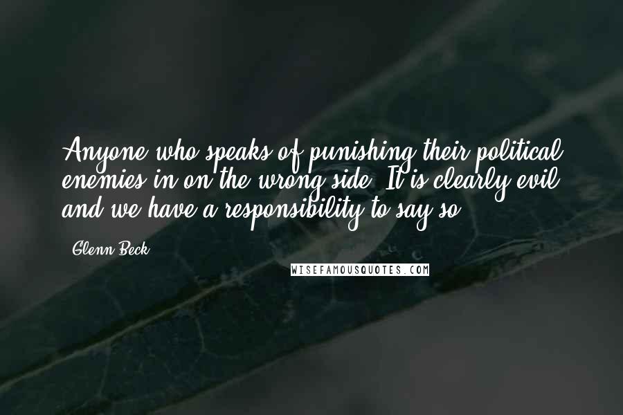 Glenn Beck Quotes: Anyone who speaks of punishing their political enemies in on the wrong side. It is clearly evil and we have a responsibility to say so.