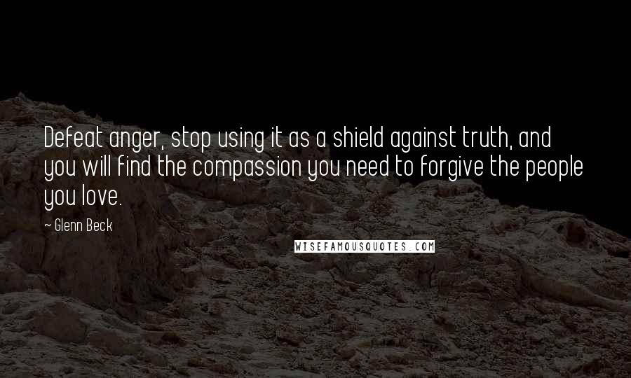 Glenn Beck Quotes: Defeat anger, stop using it as a shield against truth, and you will find the compassion you need to forgive the people you love.