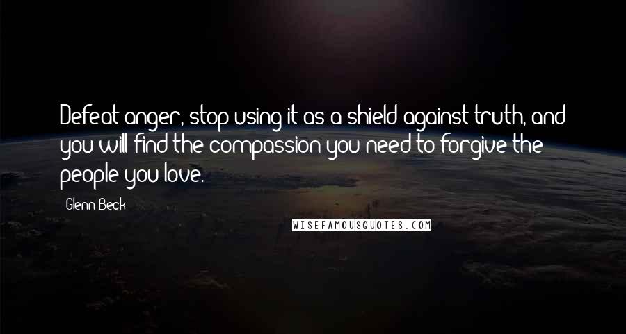 Glenn Beck Quotes: Defeat anger, stop using it as a shield against truth, and you will find the compassion you need to forgive the people you love.