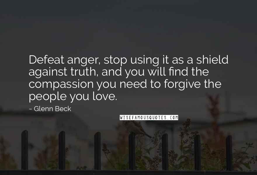 Glenn Beck Quotes: Defeat anger, stop using it as a shield against truth, and you will find the compassion you need to forgive the people you love.