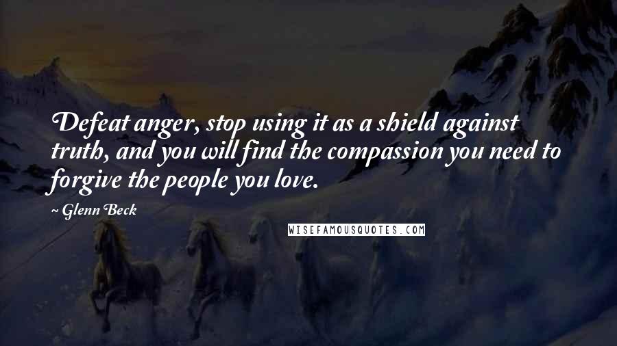 Glenn Beck Quotes: Defeat anger, stop using it as a shield against truth, and you will find the compassion you need to forgive the people you love.