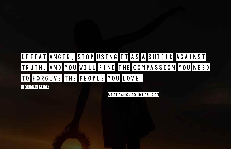 Glenn Beck Quotes: Defeat anger, stop using it as a shield against truth, and you will find the compassion you need to forgive the people you love.